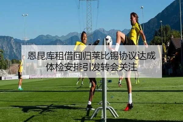 恩昆库租借回归莱比锡协议达成 体检安排引发转会关注